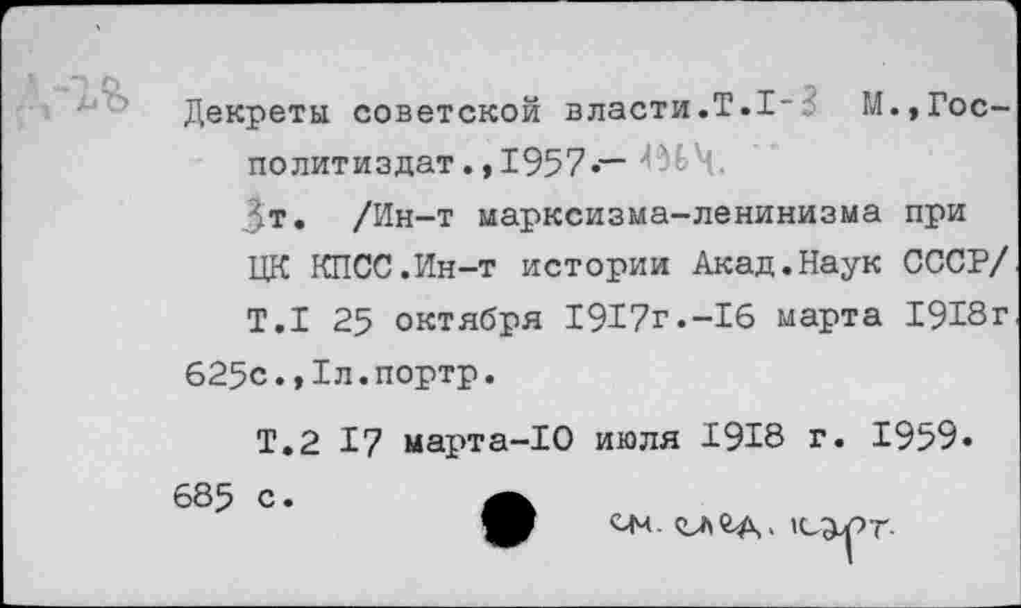 ﻿Декреты советской власти.Т.1-^ М.,Гос-политиздат.,1957 —
Зт. /Ин-т марксизма-ленинизма при ЦК КПСС.Ин-т истории Акад.Наук СССР/
Т.1 25 октября 1917г.-16 марта 1913г
625с.,1л.портр.
Т.2 17 марта-10 июля 1918 г. 1959» 685 с.
С|Ч. ’С^рт-